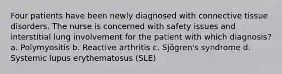 Four patients have been newly diagnosed with connective tissue disorders. The nurse is concerned with safety issues and interstitial lung involvement for the patient with which diagnosis? a. Polymyositis b. Reactive arthritis c. Sjögren's syndrome d. Systemic lupus erythematosus (SLE)