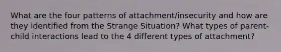 What are the four patterns of attachment/insecurity and how are they identified from the Strange Situation? What types of parent-child interactions lead to the 4 different types of attachment?