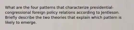 What are the four patterns that characterize presidential-congressional foreign policy relations according to Jentleson. Briefly describe the two theories that explain which pattern is likely to emerge.