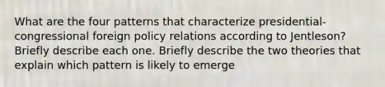 What are the four patterns that characterize presidential-congressional foreign policy relations according to Jentleson? Briefly describe each one. Briefly describe the two theories that explain which pattern is likely to emerge