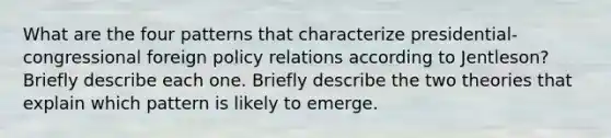 What are the four patterns that characterize presidential-congressional foreign policy relations according to Jentleson? Briefly describe each one. Briefly describe the two theories that explain which pattern is likely to emerge.