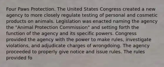 Four Paws Protection. The United States Congress created a new agency to more closely regulate testing of personal and cosmetic products on animals. Legislation was enacted naming the agency the "Animal Protection Commission" and setting forth the function of the agency and its specific powers. Congress provided the agency with the power to make rules, investigate violations, and adjudicate charges of wrongdoing. The agency proceeded to properly give notice and issue rules. The rules provided fo