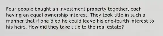 Four people bought an investment property together, each having an equal ownership interest. They took title in such a manner that if one died he could leave his one-fourth interest to his heirs. How did they take title to the real estate?