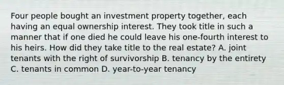 Four people bought an investment property together, each having an equal ownership interest. They took title in such a manner that if one died he could leave his one-fourth interest to his heirs. How did they take title to the real estate? A. joint tenants with the right of survivorship B. tenancy by the entirety C. tenants in common D. year-to-year tenancy