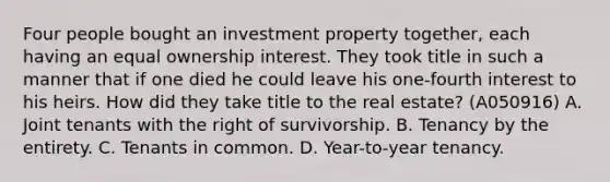 Four people bought an investment property together, each having an equal ownership interest. They took title in such a manner that if one died he could leave his one-fourth interest to his heirs. How did they take title to the real estate? (A050916) A. Joint tenants with the right of survivorship. B. Tenancy by the entirety. C. Tenants in common. D. Year-to-year tenancy.