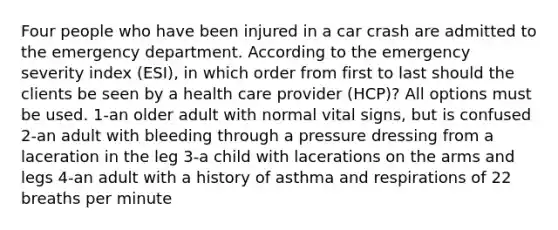 Four people who have been injured in a car crash are admitted to the emergency department. According to the emergency severity index (ESI), in which order from first to last should the clients be seen by a health care provider (HCP)? All options must be used. 1-an older adult with normal vital signs, but is confused 2-an adult with bleeding through a pressure dressing from a laceration in the leg 3-a child with lacerations on the arms and legs 4-an adult with a history of asthma and respirations of 22 breaths per minute