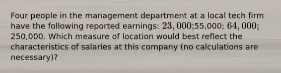 Four people in the management department at a local tech firm have the following reported earnings: 23,000;55,000; 64,000;250,000. Which measure of location would best reflect the characteristics of salaries at this company (no calculations are necessary)?