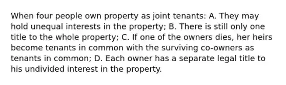 When four people own property as joint tenants: A. They may hold unequal interests in the property; B. There is still only one title to the whole property; C. If one of the owners dies, her heirs become tenants in common with the surviving co-owners as tenants in common; D. Each owner has a separate legal title to his undivided interest in the property.