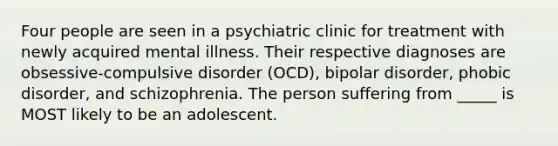 Four people are seen in a psychiatric clinic for treatment with newly acquired mental illness. Their respective diagnoses are obsessive-compulsive disorder (OCD), bipolar disorder, phobic disorder, and schizophrenia. The person suffering from _____ is MOST likely to be an adolescent.