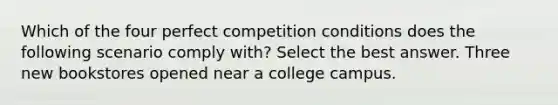 Which of the four perfect competition conditions does the following scenario comply with? Select the best answer. Three new bookstores opened near a college campus.