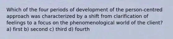 Which of the four periods of development of the person-centred approach was characterized by a shift from clarification of feelings to a focus on the phenomenological world of the client? a) first b) second c) third d) fourth