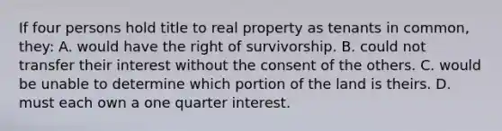 If four persons hold title to real property as tenants in common, they: A. would have the right of survivorship. B. could not transfer their interest without the consent of the others. C. would be unable to determine which portion of the land is theirs. D. must each own a one quarter interest.