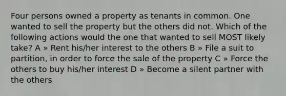 Four persons owned a property as tenants in common. One wanted to sell the property but the others did not. Which of the following actions would the one that wanted to sell MOST likely take? A » Rent his/her interest to the others B » File a suit to partition, in order to force the sale of the property C » Force the others to buy his/her interest D » Become a silent partner with the others