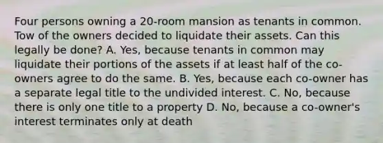 Four persons owning a 20-room mansion as tenants in common. Tow of the owners decided to liquidate their assets. Can this legally be done? A. Yes, because tenants in common may liquidate their portions of the assets if at least half of the co-owners agree to do the same. B. Yes, because each co-owner has a separate legal title to the undivided interest. C. No, because there is only one title to a property D. No, because a co-owner's interest terminates only at death