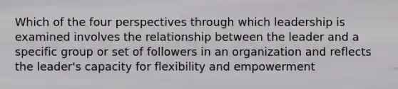 Which of the four perspectives through which leadership is examined involves the relationship between the leader and a specific group or set of followers in an organization and reflects the leader's capacity for flexibility and empowerment