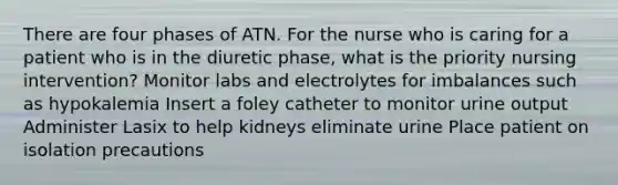 There are four phases of ATN. For the nurse who is caring for a patient who is in the diuretic phase, what is the priority nursing intervention? Monitor labs and electrolytes for imbalances such as hypokalemia Insert a foley catheter to monitor urine output Administer Lasix to help kidneys eliminate urine Place patient on isolation precautions