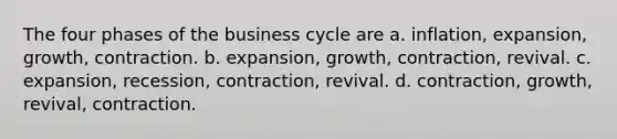 The four phases of the business cycle are a. inflation, expansion, growth, contraction. b. expansion, growth, contraction, revival. c. expansion, recession, contraction, revival. d. contraction, growth, revival, contraction.