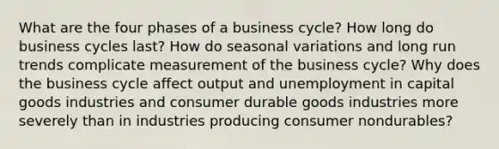 What are the four phases of a business cycle? How long do business cycles last? How do seasonal variations and long run trends complicate measurement of the business cycle? Why does the business cycle affect output and unemployment in capital goods industries and consumer durable goods industries more severely than in industries producing consumer nondurables?