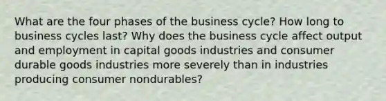 What are the four phases of the business cycle? How long to business cycles last? Why does the business cycle affect output and employment in capital goods industries and consumer durable goods industries more severely than in industries producing consumer nondurables?