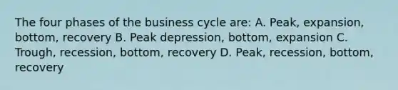 The four phases of the business cycle are: A. Peak, expansion, bottom, recovery B. Peak depression, bottom, expansion C. Trough, recession, bottom, recovery D. Peak, recession, bottom, recovery