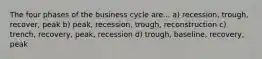 The four phases of the business cycle are... a) recession, trough, recover, peak b) peak, recession, trough, reconstruction c) trench, recovery, peak, recession d) trough, baseline, recovery, peak