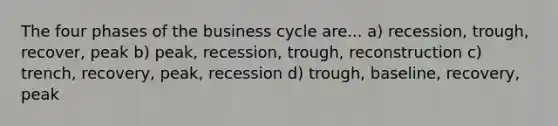 The four phases of the business cycle are... a) recession, trough, recover, peak b) peak, recession, trough, reconstruction c) trench, recovery, peak, recession d) trough, baseline, recovery, peak