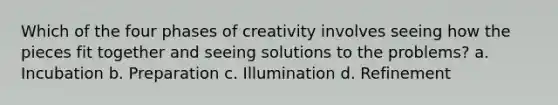 Which of the four phases of creativity involves seeing how the pieces fit together and seeing solutions to the problems? a. Incubation b. Preparation c. Illumination d. Refinement