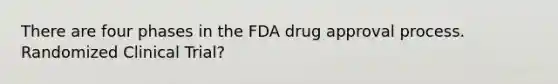 There are four phases in the FDA drug approval process. Randomized Clinical Trial?