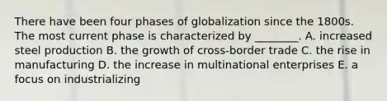 There have been four phases of globalization since the 1800s. The most current phase is characterized by​ ________. A. increased steel production B. the growth of​ cross-border trade C. the rise in manufacturing D. the increase in multinational enterprises E. a focus on industrializing