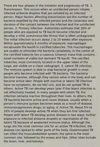 There are four phases in the initiation and progression of TB. 1. Transmission. This occurs when an uninfected person inhales infected airborne droplets that are exhaled by an infected person. Major factors affecting transmission are the number of bacteria expelled by the infected person and the closeness and duration of the contact between the infected and the uninfected person. 2. Primary infection. Authorities estimate that 30% of people who are exposed to TB bacilli become infected and develop a mild, pneumonia-like illness that is often undiagnosed. The initial infection occurs about 2 to 10 weeks after exposure. Within approximately 6 months of exposure, macrophages encapsulate the bacilli in calcified tubercles. The macrophages are unable to eliminate the bacteria completely. In the center of the calcified tubercle lies a caseous (cheesy) mass that contains small numbers of viable but dormant TB bacilli. The calcified tubercles, most commonly located in the upper lobes of the lungs, are visible on a chest radiograph. 3. Latent TB infection. The immune system is able to stop bacterial growth in most people who become infected with TB bacteria. The bacteria become inactive, although they remain alive in the body and can become active later. People with inactive or latent TB infection have no symptoms, do not feel sick, and do not spread TB to others. Active TB can develop years later if the latent infection is not effectively treated. In many people with latent TB, the infection remains inactive throughout their lives. In others, the TB bacteria become active and cause disease, usually when a person's immune system becomes weak as a result of disease, immunosuppressive drugs, or aging. 4. Active TB. About 5% to 10% of people develop active TB when they are first infected. People with latent TB develop active disease in two ways: further exposure to infected airborne droplets or reactivation of the latent TB because of weakened immune status. Although the lungs are the most common site for an active TB infection, the disease can spread to other parts of the body. Disseminated TB can infect the musculoskeletal system; the spine is the most common site, followed by the knees and hips. Other sites include the brain, liver, and kidneys.