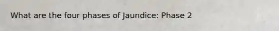 What are the four phases of Jaundice: Phase 2