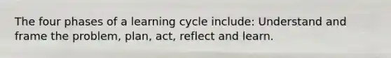 The four phases of a learning cycle include: Understand and frame the problem, plan, act, reflect and learn.