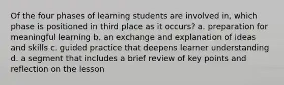 Of the four phases of learning students are involved in, which phase is positioned in third place as it occurs? a. preparation for meaningful learning b. an exchange and explanation of ideas and skills c. guided practice that deepens learner understanding d. a segment that includes a brief review of key points and reflection on the lesson