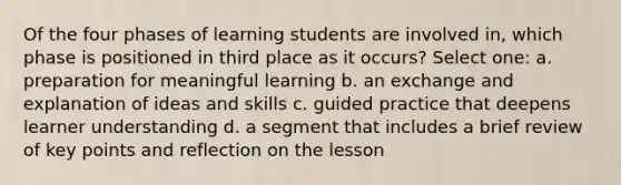 Of the four phases of learning students are involved in, which phase is positioned in third place as it occurs? Select one: a. preparation for meaningful learning b. an exchange and explanation of ideas and skills c. guided practice that deepens learner understanding d. a segment that includes a brief review of key points and reflection on the lesson