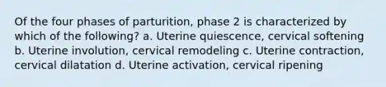 Of the four phases of parturition, phase 2 is characterized by which of the following? a. Uterine quiescence, cervical softening b. Uterine involution, cervical remodeling c. Uterine contraction, cervical dilatation d. Uterine activation, cervical ripening