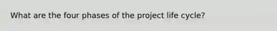 What are the four phases of the project life cycle?