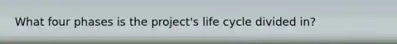 What four phases is the project's life cycle divided in?