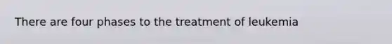 There are four phases to the treatment of leukemia