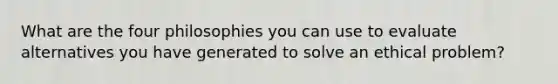 What are the four philosophies you can use to evaluate alternatives you have generated to solve an ethical problem?