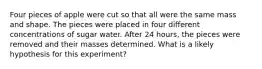 Four pieces of apple were cut so that all were the same mass and shape. The pieces were placed in four different concentrations of sugar water. After 24 hours, the pieces were removed and their masses determined. What is a likely hypothesis for this experiment?