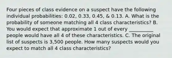 Four pieces of class evidence on a suspect have the following individual probabilities: 0.02, 0.33, 0.45, & 0.13. A. What is the probability of someone matching all 4 class characteristics? B. You would expect that approximate 1 out of every __________ people would have all 4 of these characteristics. C. The original list of suspects is 3,500 people. How many suspects would you expect to match all 4 class characteristics?