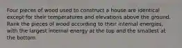 Four pieces of wood used to construct a house are identical except for their temperatures and elevations above the ground. Rank the pieces of wood according to their internal energies, with the largest internal energy at the top and the smallest at the bottom.