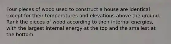 Four pieces of wood used to construct a house are identical except for their temperatures and elevations above the ground. Rank the pieces of wood according to their internal energies, with the largest internal energy at the top and the smallest at the bottom.