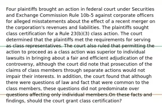 Four plaintiffs brought an action in federal court under Securities and Exchange Commission Rule 10b-5 against corporate officers for alleged misstatements about the effect of a recent merger on the corporation's revenues and liabilities. The plaintiffs sought class certification for a Rule 23(b)(3) class action. The court determined that the plaintiffs met the requirements for serving as class representatives. The court also ruled that permitting the action to proceed as a class action was superior to individual lawsuits in bringing about a fair and efficient adjudication of the controversy, although the court did note that prosecution of the claims of class members through separate actions would not impair their interests. In addition, the court found that although there were questions of law and fact that were common to the class members, these questions did not predominate over questions affecting only individual members.On these facts and findings, should the court grant class certification?