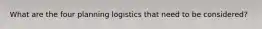 What are the four planning logistics that need to be considered?