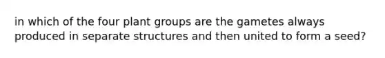 in which of the four plant groups are the gametes always produced in separate structures and then united to form a seed?