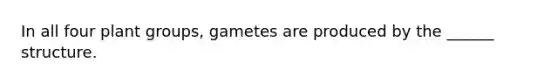 In all four plant groups, gametes are produced by the ______ structure.