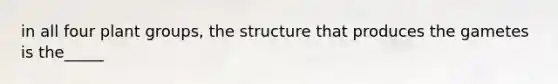 in all four plant groups, the structure that produces the gametes is the_____