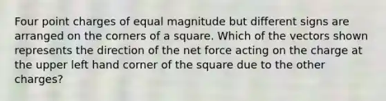 Four point charges of equal magnitude but different signs are arranged on the corners of a square. Which of the vectors shown represents the direction of the net force acting on the charge at the upper left hand corner of the square due to the other charges?