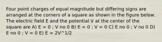 Four point charges of equal magnitude but differing signs are arranged at the corners of a square as shown in the figure below. The electric field E and the potential V at the center of the square are A) E = 0 ; V no 0 B) E = 0 ; V = 0 C) E no 0 ; V no 0 D) E no 0 ; V = 0 E) E = 2V^1/2